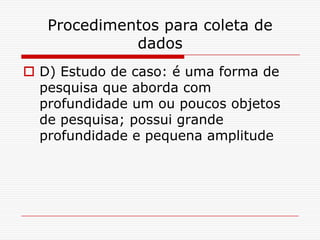 Procedimentos para coleta de
             dados
 D) Estudo de caso: é uma forma de
  pesquisa que aborda com
  profundidade um ou poucos objetos
  de pesquisa; possui grande
  profundidade e pequena amplitude
 