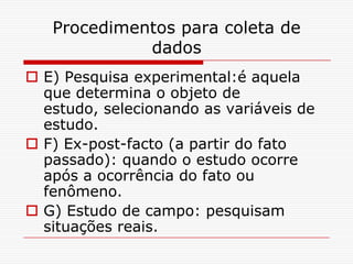 Procedimentos para coleta de
             dados
 E) Pesquisa experimental:é aquela
  que determina o objeto de
  estudo, selecionando as variáveis de
  estudo.
 F) Ex-post-facto (a partir do fato
  passado): quando o estudo ocorre
  após a ocorrência do fato ou
  fenômeno.
 G) Estudo de campo: pesquisam
  situações reais.
 