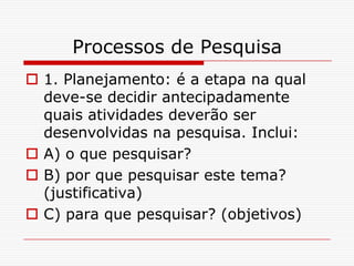 Processos de Pesquisa
 1. Planejamento: é a etapa na qual
  deve-se decidir antecipadamente
  quais atividades deverão ser
  desenvolvidas na pesquisa. Inclui:
 A) o que pesquisar?
 B) por que pesquisar este tema?
  (justificativa)
 C) para que pesquisar? (objetivos)
 