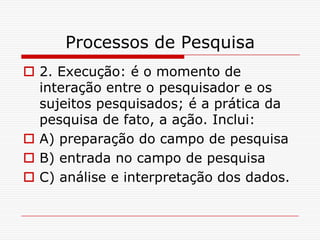 Processos de Pesquisa
 2. Execução: é o momento de
  interação entre o pesquisador e os
  sujeitos pesquisados; é a prática da
  pesquisa de fato, a ação. Inclui:
 A) preparação do campo de pesquisa
 B) entrada no campo de pesquisa
 C) análise e interpretação dos dados.
 