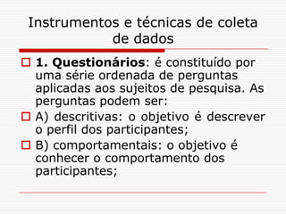 Instrumentos e técnicas de coleta
            de dados
 1. Questionários: é constituído por
  uma série ordenada de perguntas
  aplicadas aos sujeitos de pesquisa. As
  perguntas podem ser:
 A) descritivas: o objetivo é descrever
  o perfil dos participantes;
 B) comportamentais: o objetivo é
  conhecer o comportamento dos
  participantes;
 