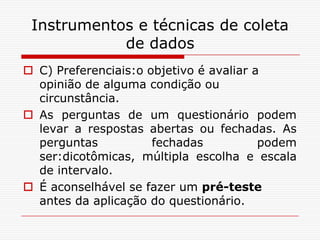 Instrumentos e técnicas de coleta
            de dados
 C) Preferenciais:o objetivo é avaliar a
  opinião de alguma condição ou
  circunstância.
 As perguntas de um questionário podem
  levar a respostas abertas ou fechadas. As
  perguntas           fechadas           podem
  ser:dicotômicas, múltipla escolha e escala
  de intervalo.
 É aconselhável se fazer um pré-teste
  antes da aplicação do questionário.
 