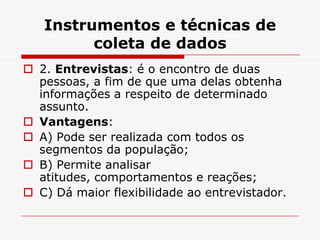 Instrumentos e técnicas de
         coleta de dados
 2. Entrevistas: é o encontro de duas
  pessoas, a fim de que uma delas obtenha
  informações a respeito de determinado
  assunto.
 Vantagens:
 A) Pode ser realizada com todos os
  segmentos da população;
 B) Permite analisar
  atitudes, comportamentos e reações;
 C) Dá maior flexibilidade ao entrevistador.
 