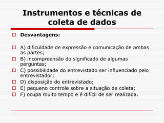 Instrumentos e técnicas de
          coleta de dados
 Desvantagens:

 A) dificuldade de expressão e comunicação de ambas
  as partes;
 B) incompreensão do significado de algumas
  perguntas;
 C) possibilidade do entrevistado ser influenciado pelo
  entrevistador;
 D) disposição do entrevistado;
 E) pequeno controle sobre a situação de coleta;
 F) ocupa muito tempo e é difícil de ser realizada.
 