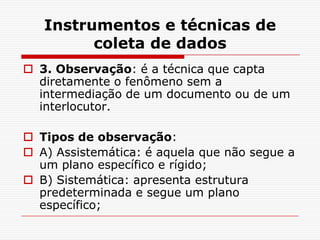 Instrumentos e técnicas de
         coleta de dados
 3. Observação: é a técnica que capta
  diretamente o fenômeno sem a
  intermediação de um documento ou de um
  interlocutor.

 Tipos de observação:
 A) Assistemática: é aquela que não segue a
  um plano específico e rígido;
 B) Sistemática: apresenta estrutura
  predeterminada e segue um plano
  específico;
 
