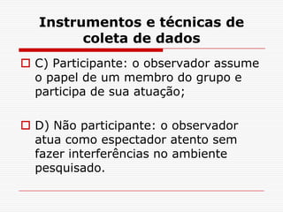 Instrumentos e técnicas de
        coleta de dados
 C) Participante: o observador assume
  o papel de um membro do grupo e
  participa de sua atuação;

 D) Não participante: o observador
  atua como espectador atento sem
  fazer interferências no ambiente
  pesquisado.
 