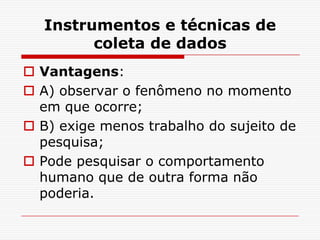 Instrumentos e técnicas de
         coleta de dados
 Vantagens:
 A) observar o fenômeno no momento
  em que ocorre;
 B) exige menos trabalho do sujeito de
  pesquisa;
 Pode pesquisar o comportamento
  humano que de outra forma não
  poderia.
 