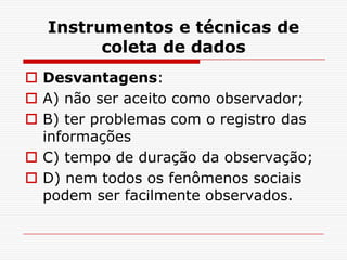 Instrumentos e técnicas de
        coleta de dados
 Desvantagens:
 A) não ser aceito como observador;
 B) ter problemas com o registro das
  informações
 C) tempo de duração da observação;
 D) nem todos os fenômenos sociais
  podem ser facilmente observados.
 