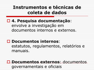 Instrumentos e técnicas de
         coleta de dados
 4. Pesquisa documentação:
  envolve a investigação em
  documentos internos e externos.

 Documentos internos:
  estatutos, regulamentos, relatórios e
  manuais.

 Documentos externos: documentos
  governamentais e oficiais
 