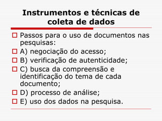 Instrumentos e técnicas de
        coleta de dados
 Passos para o uso de documentos nas
  pesquisas:
 A) negociação do acesso;
 B) verificação de autenticidade;
 C) busca da compreensão e
  identificação do tema de cada
  documento;
 D) processo de análise;
 E) uso dos dados na pesquisa.
 