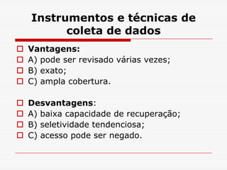 Instrumentos e técnicas de
          coleta de dados
   Vantagens:
   A) pode ser revisado várias vezes;
   B) exato;
   C) ampla cobertura.

   Desvantagens:
   A) baixa capacidade de recuperação;
   B) seletividade tendenciosa;
   C) acesso pode ser negado.
 