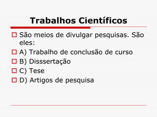 Trabalhos Científicos
 São meios de divulgar pesquisas. São
  eles:
 A) Trabalho de conclusão de curso
 B) Disssertação
 C) Tese
 D) Artigos de pesquisa
 