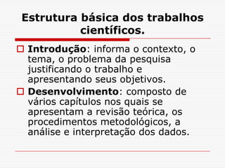 Estrutura básica dos trabalhos
           científicos.
 Introdução: informa o contexto, o
  tema, o problema da pesquisa
  justificando o trabalho e
  apresentando seus objetivos.
 Desenvolvimento: composto de
  vários capítulos nos quais se
  apresentam a revisão teórica, os
  procedimentos metodológicos, a
  análise e interpretação dos dados.
 