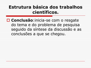 Estrutura básica dos trabalhos
           científicos.
 Conclusão:inicia-se com o resgate
  do tema e do problema de pesquisa
  seguido da síntese da discussão e as
  conclusões a que se chegou.
 