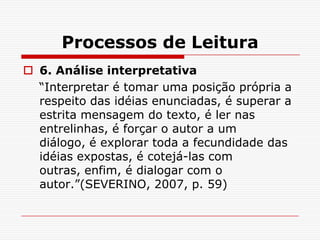 Processos de Leitura
 6. Análise interpretativa
  “Interpretar é tomar uma posição própria a
  respeito das idéias enunciadas, é superar a
  estrita mensagem do texto, é ler nas
  entrelinhas, é forçar o autor a um
  diálogo, é explorar toda a fecundidade das
  idéias expostas, é cotejá-las com
  outras, enfim, é dialogar com o
  autor.”(SEVERINO, 2007, p. 59)
 
