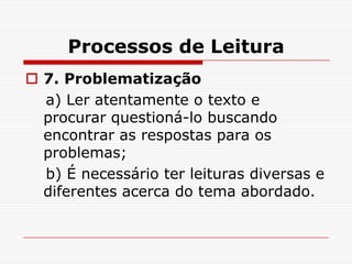 Processos de Leitura
 7. Problematização
  a) Ler atentamente o texto e
  procurar questioná-lo buscando
  encontrar as respostas para os
  problemas;
  b) É necessário ter leituras diversas e
  diferentes acerca do tema abordado.
 