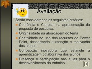 Avaliação
Serão considerados os seguintes critérios:
 Coerência e Clareza: na apresentação da
  proposta de pesquisa.
 Originalidade na abordagem do tema
 Criatividade no uso dos recursos do Power
  Point, despertando a atenção e motivação
  dos alunos.
 Concepção inovadora que estimule a
  aprendizagem colaborativa dos alunos.
 Presença e participação nas aulas para o
  desenvolvimento do trabalho.
 