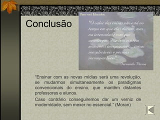 Conclusão




 “Ensinar com as novas mídias será uma revolução,
 se mudarmos simultaneamente os paradigmas
 convencionais do ensino, que mantêm distantes
 professores e alunos.
 Caso contrário conseguiremos dar um verniz de
 modernidade, sem mexer no essencial.” (Moran)
 