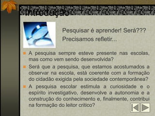 Introdução
                Pesquisar é aprender! Será???
                Precisamos refletir...

 A pesquisa sempre esteve presente nas escolas,
  mas como vem sendo desenvolvida?
 Será que a pesquisa, que estamos acostumados a
  observar na escola, está coerente com a formação
  do cidadão exigida pela sociedade contemporânea?
 A pesquisa escolar estimula a curiosidade e o
  espírito investigativo, desenvolve a autonomia e a
  construção do conhecimento e, finalmente, contribui
  na formação do leitor critico?
 