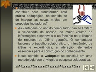  Como o uso do computador pode
contribuir para transformar esta
prática pedagógica, no sentido de
de integrar as novas mídias em
propostas inovadoras?
 As vantagens do uso do computador não se limitam
  a velocidade de acesso, ao maior volume de
  informações disponíveis e ao fascínio na utilização
  de recursos de última geração. O computador
  favorece o trabalho colaborativo, o intercâmbio de
  idéias e experiências, a interação, elementos
  essenciais para a construção do conhecimento.
 Neste sentido, a webquest se constitui em uma
  metodologia que privilegia a pesquisa colaborativa.
 