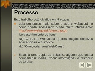 Processo
Este trabalho está dividido em 9 etapas:
 Leia um pouco mais sobre o que é webquest e
   como criá-la, acessando o site muito interessante:
   http://www.webquest.futuro.usp.br/
   Leia atentamente os itens:
   (a) “O que é WebQuest” (apresentação; objetivos
   educacionais e histórico)
   (b) “Como criar uma WebQuest”

2. Escolha uma dupla de trabalho, alguém que possa
   compartilhar idéias, trocar informações e distribuir
   as tarefas.
 