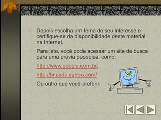 3. Depois escolha um tema de seu interesse e
   certifique-se da disponibilidade deste material
   na Internet.
   Para Isto, você pode acessar um site de busca
   para uma prévia pesquisa, como:
   http://www.google.com.br;
   http://br.cade.yahoo.com/
   Ou outro que você preferir.
 