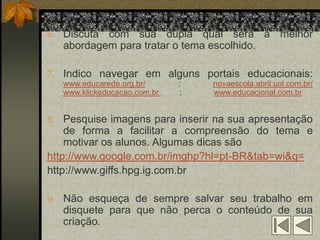 6. Discuta com sua dupla qual será a melhor
   abordagem para tratar o tema escolhido.

7. Indico navegar em alguns portais educacionais:
   www.educarede.org.br/      ;    novaescola.abril.uol.com.br/
   www.klickeducacao.com.br    ;   www.educacional.com.br


8. Pesquise imagens para inserir na sua apresentação
    de forma a facilitar a compreensão do tema e
    motivar os alunos. Algumas dicas são
http://www.google.com.br/imghp?hl=pt-BR&tab=wi&q=
http://www.giffs.hpg.ig.com.br

9. Não esqueça de sempre salvar seu trabalho em
   disquete para que não perca o conteúdo de sua
   criação.
 