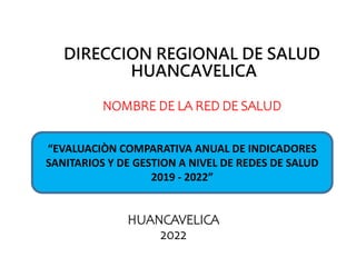 DIRECCION REGIONAL DE SALUD
HUANCAVELICA
NOMBRE DE LA RED DE SALUD
HUANCAVELICA
2022
“EVALUACIÒN COMPARATIVA ANUAL DE INDICADORES
SANITARIOS Y DE GESTION A NIVEL DE REDES DE SALUD
2019 - 2022”
 