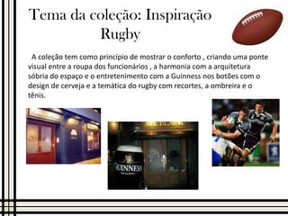 Tema da coleção: Inspiração
Rugby
A coleção tem como princípio de mostrar o conforto , criando uma ponte
visual entre a roupa dos funcionários , a harmonia com a arquitetura
sóbria do espaço e o entretenimento com a Guinness nos botões com o
design de cerveja e a temática do rugby com recortes, a ombreira e o
tênis.

 