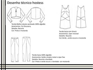 Desenho técnico hostess

Tecido:Malha tubular penteada 100% algodão
Aviamentos: Fio Discovery
Detalhe: Recorte
Cor: Preto e mostarda

Tecido:Sarja com Strech
Aviamentos: zíper invisível
Detalhe: Recorte
Cor:Verde , verde escuro e mostarda

Tecido:Sarja 100% algodão
Aviamentos: botão simples metal e zíper fixo
Detalhe: Recorte e bordado
Cor: Preto e verde escuro e bordado cor mostarda

 
