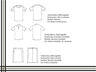 Tecido:Malha 100% algodão
Aviamentos: Viés e ombreira
Detalhe: Recorte
Cor:Verde e verde escuro

Tecido:Oxford 100% algodão
Aviamentos: Entretela e bordado
Detalhe: Recorte e bordado
Cor: Verde e bordado cor mostarda

Tecido:Sarja 100% algodão
Aviamentos: Zíper invisível
Detalhe: Recorte e bordado
Cor: Preto e mostarda

 