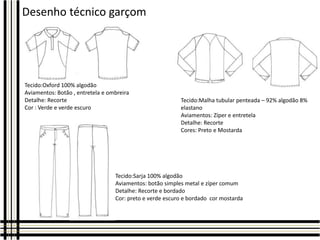 Desenho técnico garçom

Tecido:Oxford 100% algodão
Aviamentos: Botão , entretela e ombreira
Detalhe: Recorte
Cor : Verde e verde escuro

Tecido:Malha tubular penteada – 92% algodão 8%
elastano
Aviamentos: Zíper e entretela
Detalhe: Recorte
Cores: Preto e Mostarda

Tecido:Sarja 100% algodão
Aviamentos: botão simples metal e zíper comum
Detalhe: Recorte e bordado
Cor: preto e verde escuro e bordado cor mostarda

 