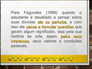 Para Fagundes (1999) quando o
estudante é desafiado a pensar sobre
suas dúvidas ele se perturbaele se perturba, e com
isso ele passa a formular questõespassa a formular questões que
geram algum significado, seja pela sua
história de vida, sejam pelos seuspelos seus
interessesinteresses, seus valores e condições
pessoais.
 