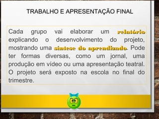 TRABALHO E APRESENTAÇÃO FINAL
Cada grupo vai elaborar um relatóriorelatório
explicando o desenvolvimento do projeto,
mostrando uma síntese do aprendizadosíntese do aprendizado. Pode
ter formas diversas, como um jornal, uma
produção em vídeo ou uma apresentação teatral.
O projeto será exposto na escola no final do
trimestre.
 