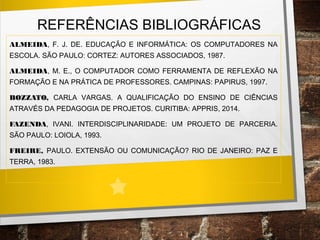 REFERÊNCIAS BIBLIOGRÁFICAS
ALMEIDA, F. J. DE. EDUCAÇÃO E INFORMÁTICA: OS COMPUTADORES NA
ESCOLA. SÃO PAULO: CORTEZ: AUTORES ASSOCIADOS, 1987.
ALMEIDA, M. E., O COMPUTADOR COMO FERRAMENTA DE REFLEXÃO NA
FORMAÇÃO E NA PRÁTICA DE PROFESSORES. CAMPINAS: PAPIRUS, 1997.
BOZZATO, CARLA VARGAS. A QUALIFICAÇÃO DO ENSINO DE CIÊNCIAS
ATRAVÉS DA PEDAGOGIA DE PROJETOS. CURITIBA: APPRIS, 2014.
FAZENDA, IVANI. INTERDISCIPLINARIDADE: UM PROJETO DE PARCERIA.
SÃO PAULO: LOIOLA, 1993.
FREIRE, PAULO. EXTENSÃO OU COMUNICAÇÃO? RIO DE JANEIRO: PAZ E
TERRA, 1983.
 