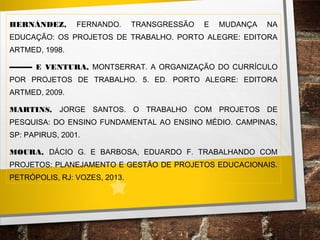 HERNÁNDEZ, FERNANDO. TRANSGRESSÃO E MUDANÇA NA
EDUCAÇÃO: OS PROJETOS DE TRABALHO. PORTO ALEGRE: EDITORA
ARTMED, 1998.
–––––– E VENTURA, MONTSERRAT. A ORGANIZAÇÃO DO CURRÍCULO
POR PROJETOS DE TRABALHO. 5. ED. PORTO ALEGRE: EDITORA
ARTMED, 2009.
MARTINS, JORGE SANTOS. O TRABALHO COM PROJETOS DE
PESQUISA: DO ENSINO FUNDAMENTAL AO ENSINO MÉDIO. CAMPINAS,
SP: PAPIRUS, 2001.
MOURA, DÁCIO G. E BARBOSA, EDUARDO F. TRABALHANDO COM
PROJETOS: PLANEJAMENTO E GESTÃO DE PROJETOS EDUCACIONAIS.
PETRÓPOLIS, RJ: VOZES, 2013.
 