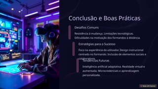 Conclusão e Boas Práticas
Desafios Comuns
Resistência à mudança. Limitações tecnológicas.
Dificuldades na motivação dos formandos à distância.
Estratégias para o Sucesso
Foco na experiência do utilizador. Design instrucional
centrado no formando. Inclusão de elementos sociais e
colaborativos.
Tendências Futuras
Inteligência artificial adaptativa. Realidade virtual e
aumentada. Microcredenciais e aprendizagem
personalizada.
 