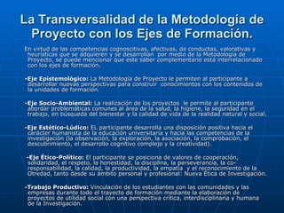 La Transversalidad de la Metodología de Proyecto con los Ejes de Formación. En virtud de las competencias cognoscitivas, afectivas, de conductas, valorativas y heurísticas que se adquieren y se desarrollan  por medio de la Metodología de Proyecto, se puede mencionar que este saber complementario está interrelacionado con los ejes de formación. -Eje Epistemológico:  La Metodología de Proyecto le permiten al participante a desarrollar nuevas perspectivas para construir  conocimientos con los contenidos de la unidades de formación.  -Eje Socio-Ambiental:  La realización de los proyectos  le permite al participante abordar problemáticas comunes al área de la salud, la higiene, la seguridad en el trabajo, en búsqueda del bienestar y la calidad de vida de la realidad natural y social. -Eje Estético-Lúdico:  EL participante desarrolla una disposición positiva hacia el carácter humanista de la educación universitaria y hacia las competencias de la investigación (la observación, la exploración, la asociación, la comprobación, el descubrimiento, el desarrollo cognitivo complejo y la creatividad). -Eje Ético-Político:  El participante se posiciona de valores de cooperación, solidaridad, el respeto, la honestidad, la disciplina, la perseverancia, la co-responsabilidad, la calidad, la productividad, la empatía  y el reconocimiento de la Otredad, tanto desde su ámbito personal y profesional: Nueva Ética de Investigación. -Trabajo Productivo:  Vinculación de los estudiantes con las comunidades y las empresas durante todo el trayecto de formación mediante la elaboración de proyectos de utilidad social con una perspectiva crítica, interdisciplinaria y humana de la Investigación. 