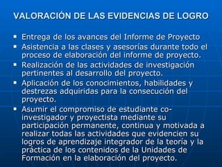 VALORACIÓN DE LAS EVIDENCIAS DE LOGRO Entrega de los avances del Informe de Proyecto Asistencia a las clases y asesorías durante todo el proceso de elaboración del informe de proyecto. Realización de las actividades de investigación pertinentes al desarrollo del proyecto. Aplicación de los conocimientos, habilidades y destrezas adquiridas para la consecución del proyecto. Asumir el compromiso de estudiante co-investigador y proyectista mediante su participación permanente, continua y motivada a realizar todas las actividades que evidencien su logros de aprendizaje integrador de la teoría y la práctica de los contenidos de la Unidades de Formación en la elaboración del proyecto.  