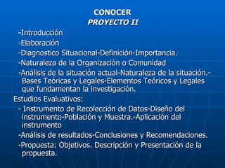 CONOCER PROYECTO II - Introducción -Elaboración -Diagnostico Situacional-Definición-Importancia. -Naturaleza de la Organización o Comunidad -Análisis de la situación actual-Naturaleza de la situación.-Bases Teóricas y Legales-Elementos Teóricos y Legales que fundamentan la investigación. Estudios Evaluativos:  - Instrumento de Recolección de Datos-Diseño del instrumento-Población y Muestra.-Aplicación del instrumento -Análisis de resultados-Conclusiones y Recomendaciones. -Propuesta: Objetivos. Descripción y Presentación de la propuesta. 