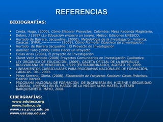 REFERENCIAS BIBIOGRAFÍAS: Cerda, Hugo. (2000).  Cómo Elaborar Proyectos.  Colombia: Mesa Redonda Magisterio. Delors, J (1997). La Educación encierra un tesoro . Méjico: Ediciones UNESCO. Hurtado de Barrera, Jacqueline. (2000).  Metodología de la Investigación Holística.  Caracas: SYPAL.------------- (2008).  Cómo Formular Objetivos de Investigación.  Hurtado  de Barrera Jacqueline : El Proyecto de Investigación Ramírez Tulio (1999) Como Hacer un Proyecto  Fidias Arias (2004), El proyecto de Investigación Claret Veliz Arnoldo (2008) Proyectos Comunitarios en Investigación Cualitativa LEY ORGÁNICA DE EDUCACIÓN. (2009). GACETA OFICIAL DE LA REPÚBLICA BOLIVARIANA DE VENEZUELA, 5.929 (EXTRAORDINARIO), AGOSTO 15, 2009.  LINEAMIENTOS CURRICULARES PARA PROGRAMAS NACIONALES DE FORMACIÓN. CARACAS. DIC, 2009. Pérez Serrano, Gloria. (2008).  Elaboración de Proyectos Sociales: Casos Prácticos.  Madrid: Narcea. PROGRAMA NACIONAL DE FORMACIÓN  DE INGENIERIA EN  HIGIENE Y SEGURIDAD  LABORAL  (PNFHSL) EN EL MARCO DE LA MISIÓN ALMA  MATER. IUETAEB BARQUISIMETO. MAYO, 2008. CIBERGRAFÍAS:     www.eduteca.org   www.halinco.de www.rsu.pucp.edu.pe www.uazuay.edu.ec   