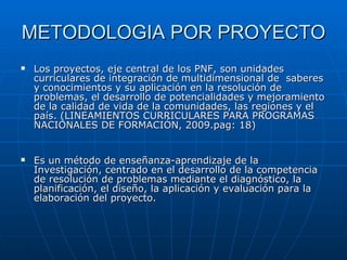 METODOLOGIA POR PROYECTO Los proyectos, eje central de los PNF, son unidades curriculares de integración de multidimensional de  saberes y conocimientos y su aplicación en la resolución de problemas, el desarrollo de potencialidades y mejoramiento de la calidad de vida de la comunidades, las regiones y el país. ( LINEAMIENTOS CURRICULARES PARA PROGRAMAS NACIONALES DE FORMACIÓN, 2009.pag: 18) Es un método de enseñanza-aprendizaje de la Investigación, centrado en el desarrollo de la competencia de resolución de problemas mediante el diagnóstico, la planificación, el diseño, la aplicación y evaluación para la elaboración del proyecto. 