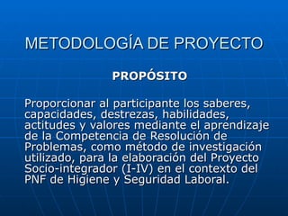 METODOLOGÍA DE PROYECTO PROPÓSITO Proporcionar al participante los saberes, capacidades, destrezas, habilidades, actitudes y valores mediante el aprendizaje de la Competencia de Resolución de Problemas, como método de investigación utilizado, para la elaboración del Proyecto Socio-integrador (I-IV) en el contexto del PNF de Higiene y Seguridad Laboral. 