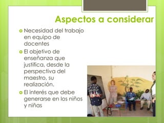 Aspectos a considerar
 Necesidad del trabajo
en equipo de
docentes
 El objetivo de
enseñanza que
justifica, desde la
perspectiva del
maestro, su
realización.
 El interés que debe
generarse en los niños
y niñas
 