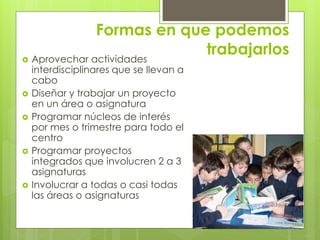 Formas en que podemos
trabajarlos Aprovechar actividades
interdisciplinares que se llevan a
cabo
 Diseñar y trabajar un proyecto
en un área o asignatura
 Programar núcleos de interés
por mes o trimestre para todo el
centro
 Programar proyectos
integrados que involucren 2 a 3
asignaturas
 Involucrar a todas o casi todas
las áreas o asignaturas
 