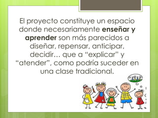El proyecto constituye un espacio
donde necesariamente enseñar y
aprender son más parecidos a
diseñar, repensar, anticipar,
decidir… que a “explicar” y
“atender”, como podría suceder en
una clase tradicional.
 