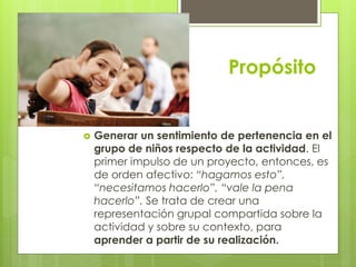 Propósito
 Generar un sentimiento de pertenencia en el
grupo de niños respecto de la actividad. El
primer impulso de un proyecto, entonces, es
de orden afectivo: “hagamos esto”,
“necesitamos hacerlo”, “vale la pena
hacerlo”. Se trata de crear una
representación grupal compartida sobre la
actividad y sobre su contexto, para
aprender a partir de su realización.
 