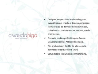 • Designer e especialista em branding com
experiência em criação e design no mercado
farmacêutico de dermo e nutricosméticos,
trabalhando com foco em autoestima, saúde
e bem-estar.
• Formada em Design Gráfico pelo Centro
Universitário Belas Artes de São Paulo.
• Pós-graduada em Gestão de Marcas pela
Business School São Paulo (BSP).
• Cofundadora e colunista do InfoBranding.
 