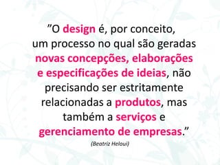 ”O design é, por conceito,
um processo no qual são geradas
novas concepções, elaborações
e especificações de ideias, não
precisando ser estritamente
relacionadas a produtos, mas
também a serviços e
gerenciamento de empresas.”
(Beatriz Heloui)
 