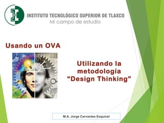 Utilizando la
metodología
“Design Thinking”
M.A. Jorge Cervantes Esquivel
Usando un OVA
 